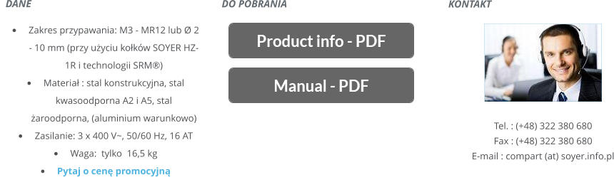 KONTAKT       Tel. : (+48) 322 380 680 Fax : (+48) 322 380 680 E-mail : compart (at) soyer.info.pl   DANE    	Zakres przypawania: M3 - MR12 lub Ø 2 - 10 mm(przy uyciu kokw SOYER HZ-1R i technologii SRM) 	Materia : stal konstrukcyjna, stal kwasoodporna A2 i A5, stal aroodporna, (aluminium warunkowo) 	Zasilanie: 3 x 400 V~, 50/60 Hz, 16 AT 	Waga: tylko  16,5 kg 	Pytaj o cen promocyjn DO POBRANIA