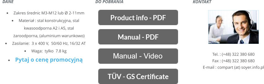 KONTAKT       Tel. : (+48) 322 380 680 Fax : (+48) 322 380 680 E-mail : compart (at) soyer.info.pl   DANE    	Zakres rednic M3-M12 lub Ø 2-11mm 	Materia : stal konstrukcyjna, stal kwasoodporna A2 i A5, stal aroodporna, (aluminium warunkowo) 	Zasilanie:  3 x 400 V,  50/60 Hz, 16/32 AT 	Waga:  tylko  7.8 kg 	Pytaj o cen promocyjn DO POBRANIA